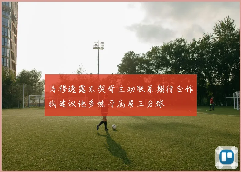 马穆透露东契奇主动联系期待合作我建议他多练习底角三分球